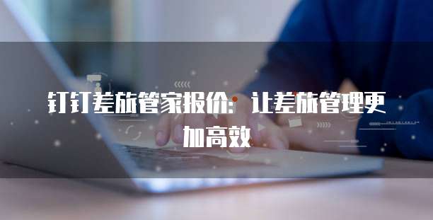 钉钉差旅管家报价:让差旅管理更加高效