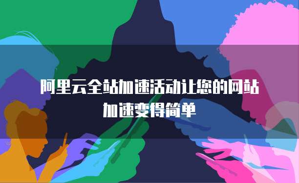 阿里云全站加速活动让您的网站加速变得简单