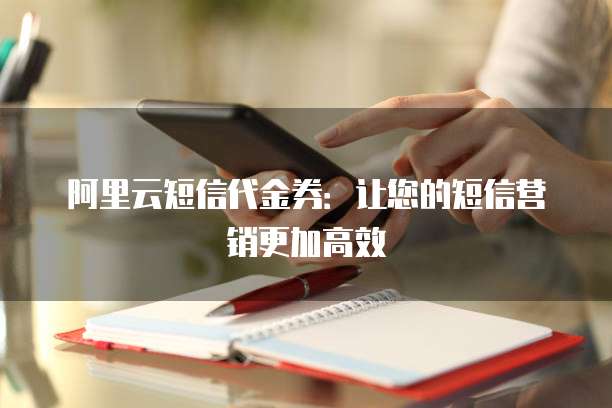 阿里云短信代金券：让您的短信营销更加高效