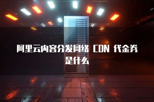 阿里云内容分发网络 CDN 代金券是什么