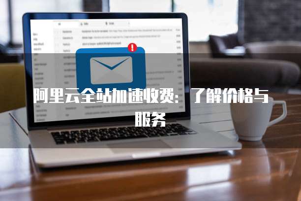 阿里云全站加速收费:了解价格与服务