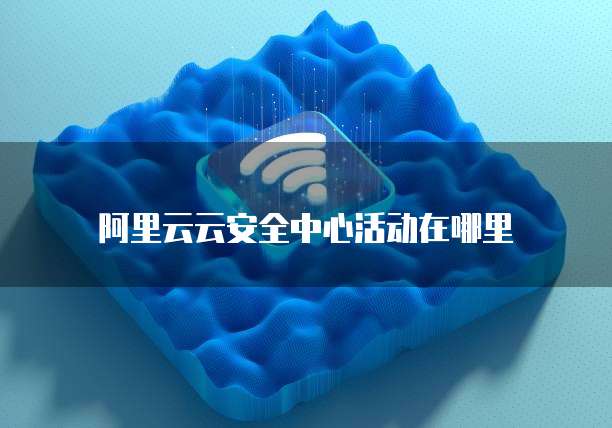 阿里云云安全中心活动在哪里