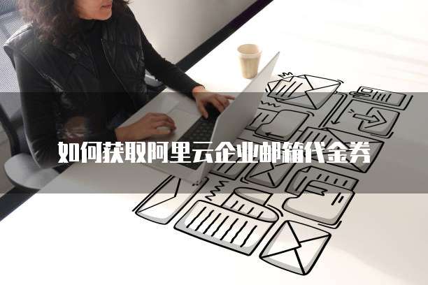 如何获取阿里云企业邮箱代金券