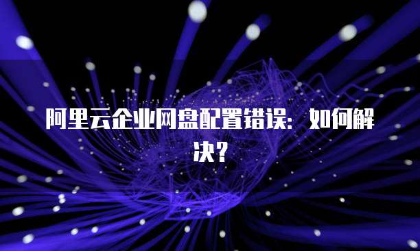 阿里云企业网盘配置错误:如何解决?
