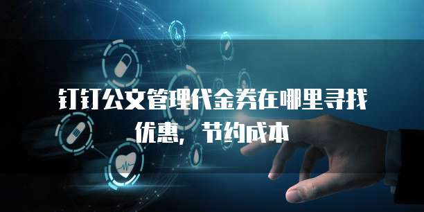 钉钉公文管理代金券在哪里寻找优惠,节约成本