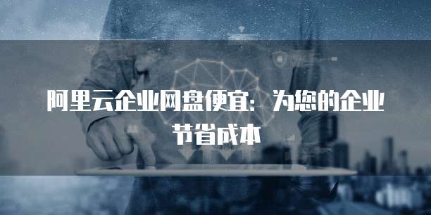 阿里云企业网盘便宜:为您的企业节省成本