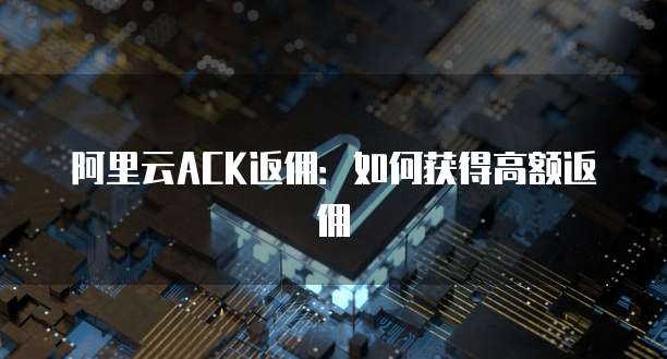 阿里云ACK返佣:如何获得高额返佣