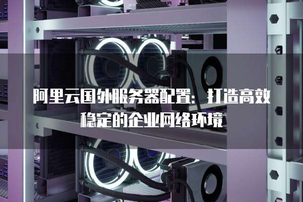 阿里云国外服务器配置:打造高效稳定的企业网络环境