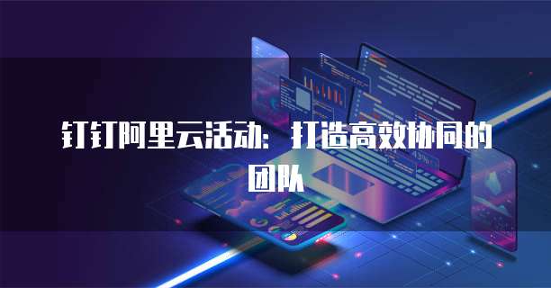 钉钉阿里云活动:打造高效协同的团队