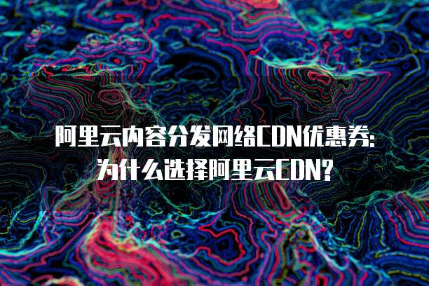 阿里云内容分发网络CDN优惠券: 为什么选择阿里云CDN?