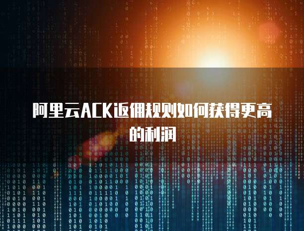 阿里云ACK返佣规则如何获得更高的利润
