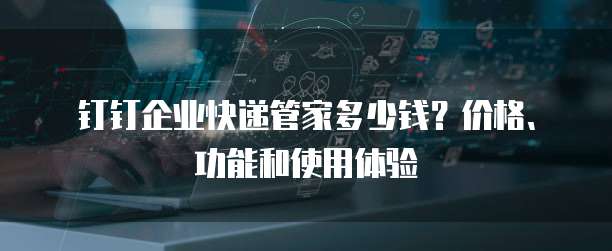 钉钉企业快递管家多少钱?价格、功能和使用体验