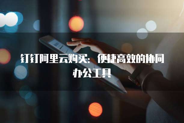 钉钉阿里云购买：便捷高效的协同办公工具