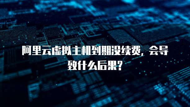 阿里云虚拟主机到期没续费, 会导致什么后果?