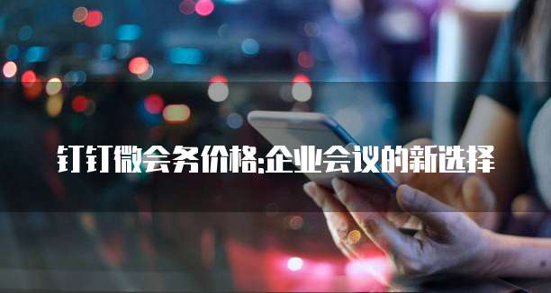 钉钉微会务价格:企业会议的新选择