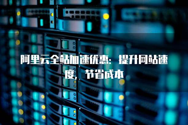 阿里云全站加速优惠:提升网站速度,节省成本