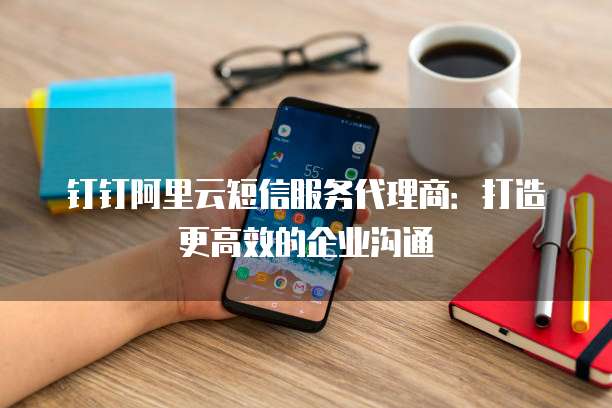 钉钉阿里云短信服务代理商:打造更高效的企业沟通
