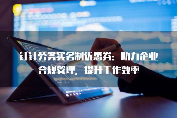 钉钉劳务实名制优惠券:助力企业合规管理,提升工作效率