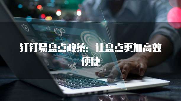 钉钉易盘点政策：让盘点更加高效便捷