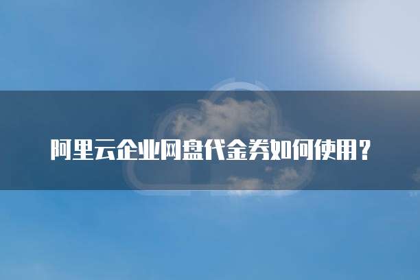 阿里云企业网盘代金券如何使用？