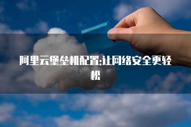 阿里云堡垒机配置:让网络安全更轻松