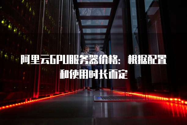 阿里云GPU服务器价格:根据配置和使用时长而定