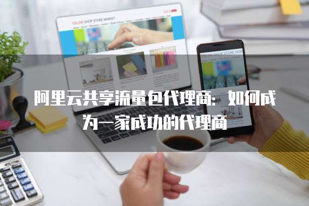 阿里云共享流量包代理商:如何成为一家成功的代理商