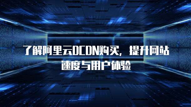 了解阿里云DCDN购买,提升网站速度与用户体验