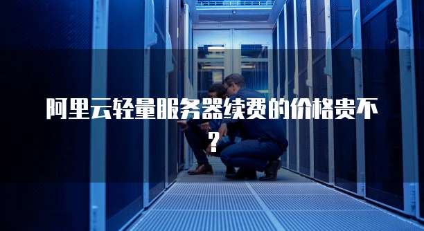 阿里云轻量服务器续费的价格贵不?