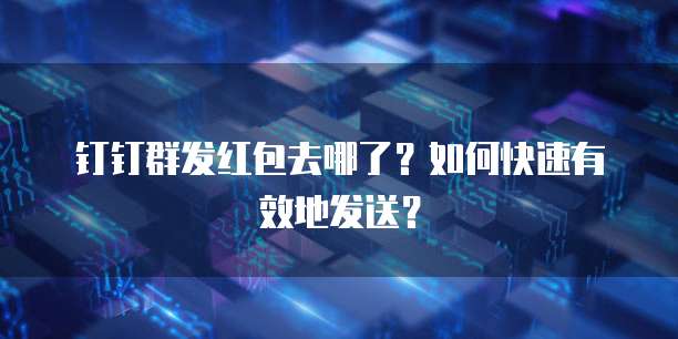 钉钉群发红包去哪了?如何快速有效地发送?