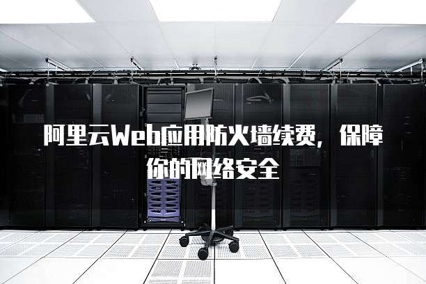 阿里云Web应用防火墙续费,保障你的网络安全