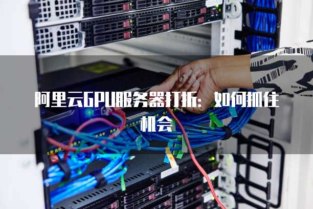 阿里云GPU服务器打折:如何抓住机会