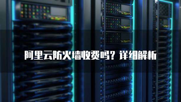 阿里云防火墙收费吗?详细解析