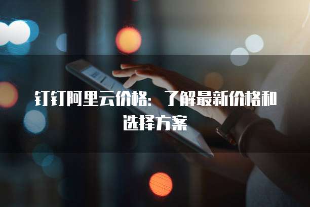 钉钉阿里云价格:了解最新价格和选择方案