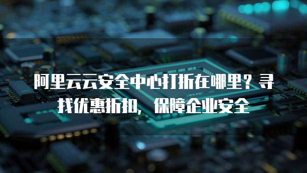 阿里云云安全中心打折在哪里?寻找优惠折扣,保障企业安全