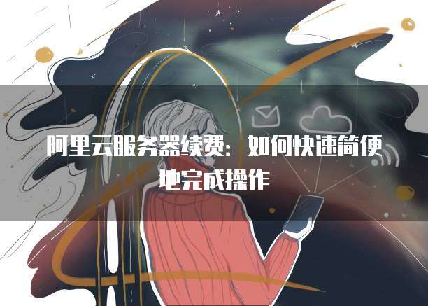 阿里云服务器续费:如何快速简便地完成操作