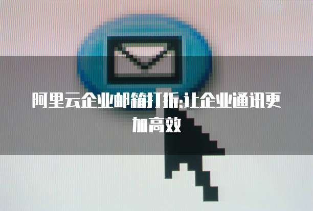 阿里云企业邮箱打折:让企业通讯更加高效