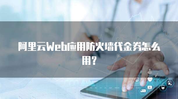 阿里云Web应用防火墙代金券怎么用?