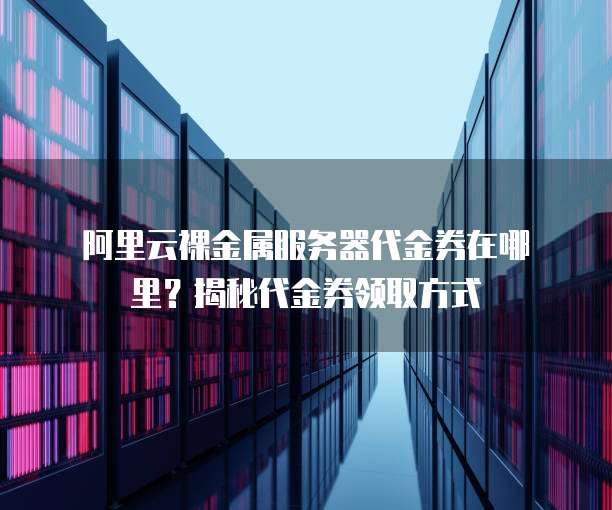 阿里云裸金属服务器代金券在哪里?揭秘代金券领取方式