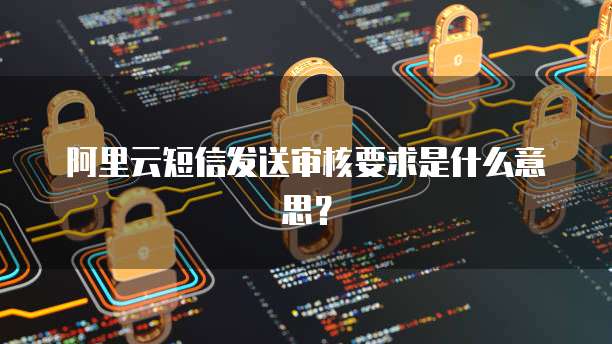 阿里云短信发送审核要求是什么意思？