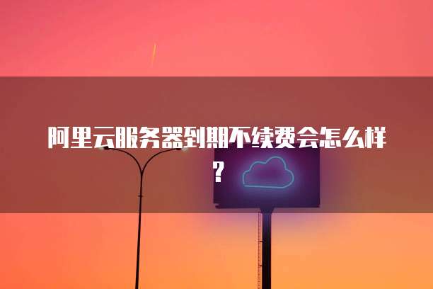 阿里云服务器到期不续费会怎么样?