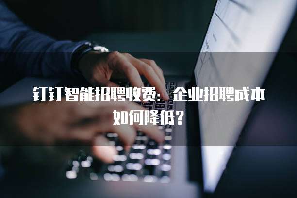 钉钉智能招聘收费:企业招聘成本如何降低?