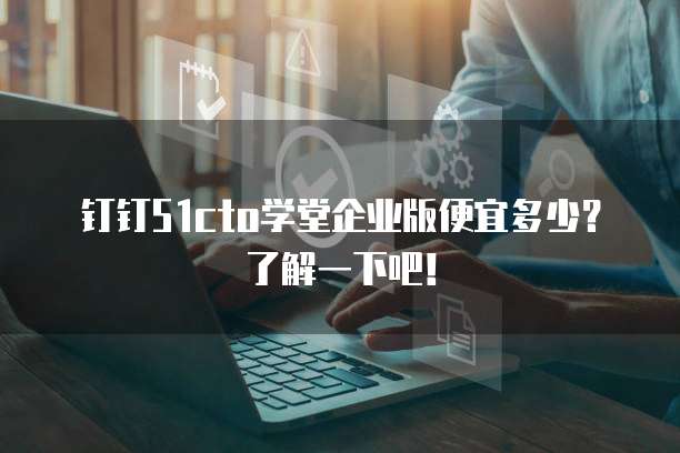钉钉51cto学堂企业版便宜多少?了解一下吧!