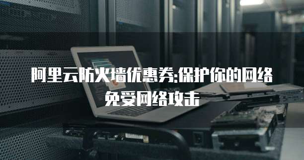 阿里云防火墙优惠券:保护你的网络免受网络攻击