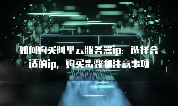 如何购买阿里云服务器ip:选择合适的ip,购买步骤和注意事项