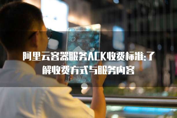阿里云容器服务ACK收费标准:了解收费方式与服务内容