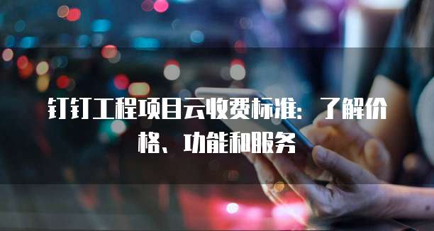 钉钉工程项目云收费标准：了解价格、功能和服务