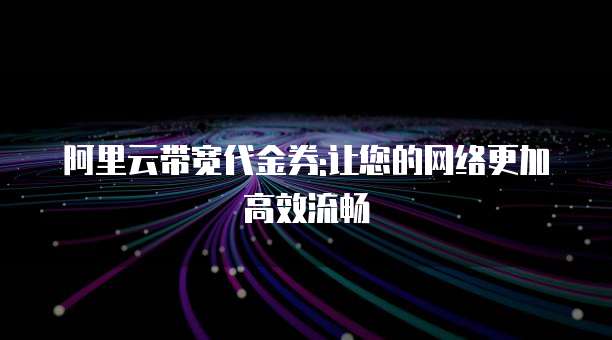 阿里云带宽代金券:让您的网络更加高效流畅