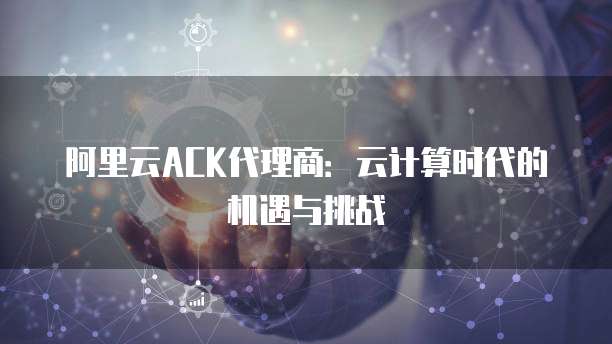 阿里云ACK代理商:云计算时代的机遇与挑战