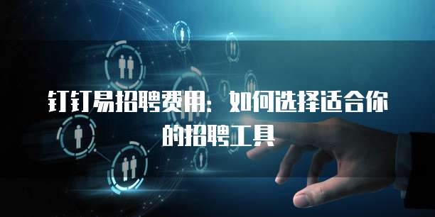钉钉易招聘费用：如何选择适合你的招聘工具